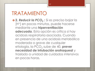 TRATAMIENTO
 2. Reducir la PCO2 : Si es preciso bajar la
[H+] en pocos minutos, puede hacerse
mediante una hiperventilación
adecuada. Esta opción es crítica si hay
acidosis respiratoria asociada. Cuando
en presencia de una acidosis metabólica
moderada o grave de cualquier
etiología, la PCO2 sube de 40, prever
necesidad de intubación orotraqueal y
traslado a unidad de cuidados intensivos
en pocas horas.
37
 