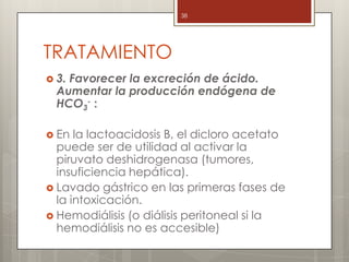 TRATAMIENTO
 3. Favorecer la excreción de ácido.
Aumentar la producción endógena de
HCO3
- :
 En la lactoacidosis B, el dicloro acetato
puede ser de utilidad al activar la
piruvato deshidrogenasa (tumores,
insuficiencia hepática).
 Lavado gástrico en las primeras fases de
la intoxicación.
 Hemodiálisis (o diálisis peritoneal si la
hemodiálisis no es accesible)
38
 