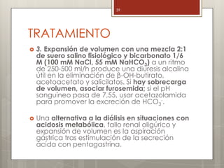 TRATAMIENTO
 3. Expansión de volumen con una mezcla 2:1
de suero salino fisiológico y bicarbonato 1/6
M (100 mM NaCl, 55 mM NaHCO3) a un ritmo
de 250-500 ml/h produce una diuresis alcalina
útil en la eliminación de β-OH-butirato,
acetoacetato y salicilatos. Si hay sobrecarga
de volumen, asociar furosemida; si el pH
sanguíneo pasa de 7,55, usar acetazolamida
para promover la excreción de HCO3
-.
 Una alternativa a la diálisis en situaciones con
acidosis metabólica, fallo renal oligúrico y
expansión de volumen es la aspiración
gástrica tras estimulación de la secreción
ácida con pentagastrina.
39
 