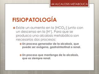 FISIOPATOLOGÍA
 Existe un aumento en la [HCO3
-] junto con
un descenso en la [H+]. Para que se
produzca una alcalosis metabólica son
necesarios dos procesos:
 Un proceso generador de la alcalosis, que
puede ser exógeno, gastrointestinal o renal.
 Un proceso que mantenga de la alcalosis,
que es siempre renal.
44 ALCALOSIS METABOLICA
 