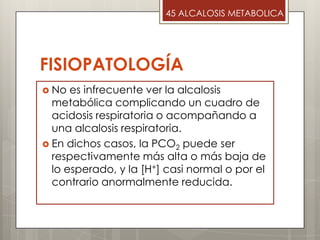 FISIOPATOLOGÍA
 No es infrecuente ver la alcalosis
metabólica complicando un cuadro de
acidosis respiratoria o acompañando a
una alcalosis respiratoria.
 En dichos casos, la PCO2 puede ser
respectivamente más alta o más baja de
lo esperado, y la [H+] casi normal o por el
contrario anormalmente reducida.
45 ALCALOSIS METABOLICA
 