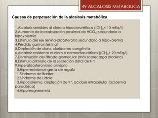 49 ALCALOSIS METABOLICA
1.Alcalosis sensibles al cloro o hipocloruréticas ([Cl-]o< 10 mEq/l)
2.Aumento de la reabsorción proximal de HCO3
- secundaria a
hipovolemia
3.Estímulo del eje renina-aldosterona secundario a hipovolemia
4.Pérdida gastrointestinal
5.Depleción de cloro, cloridorrea congénita
6.Alcalosis resistente al cloro o normocloruréticas ([Cl-]o> 20 mEq/l)
7.Disminución del filtrado glomerular (más sobrecarga alcalina)
8.Estímulo primario de la secreción distal de H+:
9.Hiperaldosteronismo primario
10.HiperreninismoIngesta de regaliz
11.Síndrome de Bartter
12.Síndrome de Liddle
13.Hipocaliemia, depleción de K+, acidosis intracelular (acidemia
paradójica)
14.Hipomagnesemia
Causas de perpetuación de la alcalosis metabólica
 