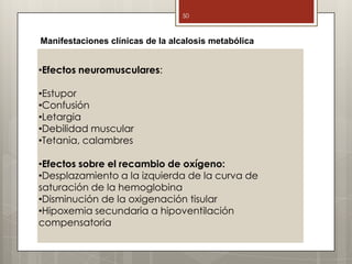 •Efectos neuromusculares:
•Estupor
•Confusión
•Letargia
•Debilidad muscular
•Tetania, calambres
•Efectos sobre el recambio de oxígeno:
•Desplazamiento a la izquierda de la curva de
saturación de la hemoglobina
•Disminución de la oxigenación tisular
•Hipoxemia secundaria a hipoventilación
compensatoria
50
Manifestaciones clínicas de la alcalosis metabólica
 