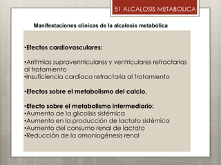 •Efectos cardiovasculares:
•Arritmias supraventriculares y ventriculares refractarias
al tratamiento
•Insuficiencia cardíaca refractaria al tratamiento
•Efectos sobre el metabolismo del calcio.
•Efecto sobre el metabolismo intermediario:
•Aumento de la glicolisis sistémica
•Aumento en la producción de lactato sistémica
•Aumento del consumo renal de lactato
•Reducción de la amoniogénesis renal
Manifestaciones clínicas de la alcalosis metabólica
51 ALCALOSIS METABOLICA
 