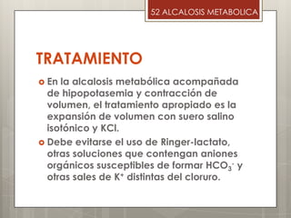 TRATAMIENTO
 En la alcalosis metabólica acompañada
de hipopotasemia y contracción de
volumen, el tratamiento apropiado es la
expansión de volumen con suero salino
isotónico y KCl.
 Debe evitarse el uso de Ringer-lactato,
otras soluciones que contengan aniones
orgánicos susceptibles de formar HCO3
- y
otras sales de K+ distintas del cloruro.
52 ALCALOSIS METABOLICA
 