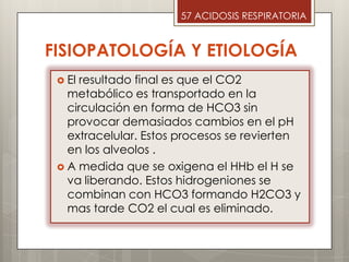  El resultado final es que el CO2
metabólico es transportado en la
circulación en forma de HCO3 sin
provocar demasiados cambios en el pH
extracelular. Estos procesos se revierten
en los alveolos .
 A medida que se oxigena el HHb el H se
va liberando. Estos hidrogeniones se
combinan con HCO3 formando H2CO3 y
mas tarde CO2 el cual es eliminado.
57 ACIDOSIS RESPIRATORIA
FISIOPATOLOGÍA Y ETIOLOGÍA
 