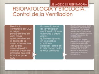  .
58 ACIDOSIS RESPIRATORIA
FISIOPATOLOGIA Y ETIOLOGIA.
Control de la Ventilación
El estimulo
ventilatorio del CO2
se origina
principalmente en
unas zonas
quimiosensibles en
el centro de la
respiración medular
, las cuales
responden a los
cambios de pH del
intersticio cerebral
inducidos por el
CO2
El aumento inicial
de la ventilación
mediante la hipoxia
es llevado a cabo
por los
quimiorreceptores
en los cuerpos
carotídeos
ubicados cerca de
la bifurcación de las
arterias carótidas
El estimulo principal de la
respiración es el dióxido
de carbono, ya que la
ventilación por minuto se
ve aumentada incluso con
pequeñas subidas del
Pco2 arterial.
La hipoxemia llega a
aumentar la ventilación
inicialmente, pero la
caída que esto provoca
en el Pco2 eleve el pH
extracelular, lo cual
reduce la respiración
anulando el estimulo
hipoxémico.
 
