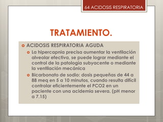 TRATAMIENTO.
 ACIDOSIS RESPIRATORIA AGUDA
 La hipercapnia precisa aumentar la ventilación
alveolar efectiva, se puede lograr mediante el
control de la patología subyacente o mediante
la ventilación mecánica
 Bicarbonato de sodio: dosis pequeñas de 44 a
88 meq en 5 a 10 minutos, cuando resulta difícil
controlar eficientemente el PCO2 en un
paciente con una acidemia severa. (pH menor
a 7.15)
64 ACIDOSIS RESPIRATORIA
 