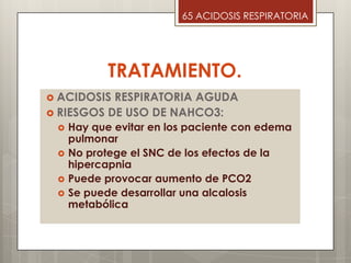 TRATAMIENTO.
 ACIDOSIS RESPIRATORIA AGUDA
 RIESGOS DE USO DE NAHCO3:
 Hay que evitar en los paciente con edema
pulmonar
 No protege el SNC de los efectos de la
hipercapnia
 Puede provocar aumento de PCO2
 Se puede desarrollar una alcalosis
metabólica
65 ACIDOSIS RESPIRATORIA
 