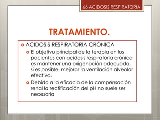 TRATAMIENTO.
 ACIDOSIS RESPIRATORIA CRÓNICA
 El objetivo principal de la terapia en los
pacientes con acidosis respiratoria crónica
es mantener una oxigenación adecuada,
si es posible, mejorar la ventilación alveolar
efectiva.
 Debido a la eficacia de la compensación
renal la rectificación del pH no suele ser
necesaria
66 ACIDOSIS RESPIRATORIA
 