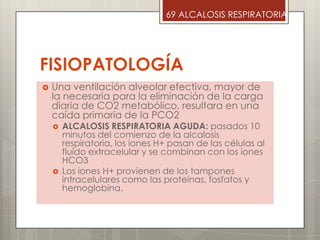 FISIOPATOLOGÍA
 Una ventilación alveolar efectiva, mayor de
la necesaria para la eliminación de la carga
diaria de CO2 metabólico, resultara en una
caída primaria de la PCO2
 ALCALOSIS RESPIRATORIA AGUDA: pasados 10
minutos del comienzo de la alcalosis
respiratoria, los iones H+ pasan de las células al
fluído extracelular y se combinan con los iones
HCO3
 Los iones H+ provienen de los tampones
intracelulares como las proteínas, fosfatos y
hemoglobina.
69 ALCALOSIS RESPIRATORIA
 