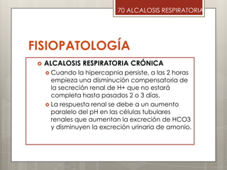 FISIOPATOLOGÍA
 ALCALOSIS RESPIRATORIA CRÓNICA
 Cuando la hipercapnia persiste, a las 2 horas
empieza una disminución compensatoria de
la secreción renal de H+ que no estará
completa hasta pasados 2 o 3 días.
 La respuesta renal se debe a un aumento
paralelo del pH en las células tubulares
renales que aumentan la excreción de HCO3
y disminuyen la excreción urinaria de amonio.
70 ALCALOSIS RESPIRATORIA
 