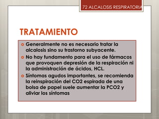 TRATAMIENTO
 Generalmente no es necesario tratar la
alcalosis sino su trastorno subyacente.
 No hay fundamento para el uso de fármacos
que provoquen depresión de la respiración ni
la administración de ácidos, HCL.
 Síntomas agudos importantes, se recomienda
la reinspiración del CO2 espirada de una
bolsa de papel suele aumentar la PCO2 y
aliviar los síntomas
72 ALCALOSIS RESPIRATORIA
 