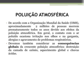 POLUIÇÃO ATMOSFÉRICA
• De acordo com a Organização Mundial da Saúde (OMS),
aproximadamente 2 milhões de pessoas morrem
prematuramente todos os anos devido aos efeitos da
poluição atmosférica. Em geral, o contato com o ar
poluído ocasiona irritação nos olhos e na garganta,
alergias e agravamento de problemas respiratórios.
• Devemos também considerar as consequências
globais da crescente poluição atmosférica: destruição
da camada de ozônio, aquecimento global e chuvas
ácidas.
 