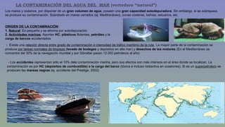 LA CONTAMINACIÓN DEL AGUA DEL MAR (vertedero “natural”) 
Los mares y océanos, por disponer de un gran volumen de agua, poseen una gran capacidad autodepuradora. Sin embargo, si se sobrepasa, 
se produce su contaminación. Sobretodo en mares cerrados (ej. Meditreráneo), zonas costeras, bahías, estuarios, etc. 
ORIGEN DE LA CONTAMINACIÓN: 
1. Natural: Es pequeña y se elimina por autodepuración 
2. Actividades marinas: Aportan HC, plásticos flotantes, petróleo y la 
carga de barcos accidentados 
- Existe una relación directa entre grado de contaminación e intensidad de tráfico marítimo de la ruta. La mayor parte de la contaminación se 
produce por tareas normales de limpieza (lavado de bodegas y depósitos en alta mar) y desechos de los motores (En el Mediterráneo se 
concentra del 30% de la navegación mundial y por Gibraltar pasan 12.000 petroleros al año) 
- Los accidentes representan sólo el 10% dela contaminación marina, pero sus efectos son más intensos en el área donde se localizan. La 
contaminación es por HC (depósitos de combustible) o la carga del barco (tóxica e incluso radiactiva en ocasiones). Si es un superpetrolero se 
producen las mareas negras (ej. accidente del Prestige, 2002) 
 