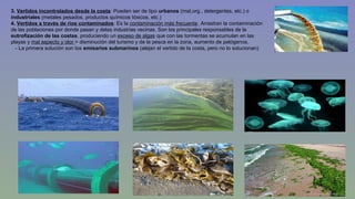 3. Vertidos incontrolados desde la costa: Pueden ser de tipo urbanos (mat,org., detergentes, etc.) o 
industriales (metales pesados, productos químicos tóxicos, etc.) 
4. Vertidos a través de ríos contaminados: Es la contaminación más frecuente. Arrastran la contaminación 
de las poblaciones por donde pasan y delas industrias vecinas. Son los principales responsables de la 
eutrofización de las costas, produciendo un exceso de algas que con las tormentas se acumulan en las 
playas y mal aspecto y olor > disminución del turismo y de la pesca en la zona, aumento de patógenos. 
- La primera solución son los emisarios submarinos (alejan el vertido de la costa, pero no lo solucionan) 
 