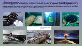5. Contaminación radiactiva: Uranio, cesio, estroncio,…A partir de bidones y contenedores de combustible gastado de las centrales 
nucleares (se degrada antes el recipiente que el contenido), Hundimiento voluntario de submarinos y reactores nucleares (El mar de 
Barents, en el Ártico, es un cementerio de submarinos nucleares rusos en desuso), accidentes de dichas naves (Mar de Noruega) y 
pruebas nucleares subacuáticas (Atolones del Pacífico). Desde 1994 se prohibieron a escala internacional estos vertidos por su peligrosidad 
y persistencia (entran en las cadenas tróficas y se produce bioacumulación) 
Submarino nuclear (guerra fría) 
 