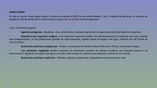CONCLUSION 
Si todo el mundo tuviera agua segura y limpia se evitarían el 80% de las enfermedades. Casi 2 millones de personas, la mayoría de 
países en vías de desarrollo no tienen acceso a agua con un mínimo nivel de seguridad. 
¿Qué contamina el agua? 
• Agentes patógenos.- Bacterias, virus, protozoarios, parásitos que entran al agua proveniente de desechos orgánicos. 
• Desechos que requieren oxígeno.- Los desechos orgánicos pueden ser descompuestos por bacterias que usan oxígeno 
para biodegradarlos. Si hay poblaciones grandes de estas bacterias, pueden agotar el oxígeno del agua, matando así las formas de 
vida acuáticas. 
• Sustancias químicas inorgánicas.- Ácidos, compuestos de metales tóxicos (Mercurio, Plomo), envenenan el agua. 
• Los nutrientes vegetales pueden ocasionar el crecimiento excesivo de plantas acuáticas que después mueren y se 
descomponen, agotando el oxígeno del agua y de este modo causan la muerte de las especies marinas (zona muerta). 
• Sustancias químicas orgánicas.- Petróleo, plásticos, plaguicidas, detergentes que amenazan la vida. 
 