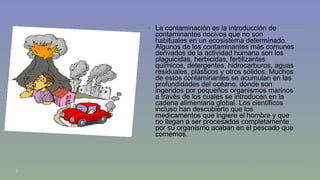  La contaminación es la introducción de 
contaminantes nocivos que no son 
habituales en un ecosistema determinado. 
Algunos de los contaminantes más comunes 
derivados de la actividad humana son los 
plaguicidas, herbicidas, fertilizantes 
químicos, detergentes, hidrocarburos, aguas 
residuales, plásticos y otros sólidos. Muchos 
de estos contaminantes se acumulan en las 
profundidades del océano, donde son 
ingeridos por pequeños organismos marinos 
a través de los cuales se introducen en la 
cadena alimentaria global. Los científicos 
incluso han descubierto que los 
medicamentos que ingiere el hombre y que 
no llegan a ser procesados completamente 
por su organismo acaban en el pescado que 
comemos. 
 