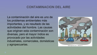CONTAMINACION DEL AIRE 
La contaminación del aire es uno de 
los problemas ambientales más 
importantes, y es resultado de las 
actividades del hombre. Las causas 
que originan esta contaminación son 
diversas, pero el mayor índice es 
provocado por las actividades 
industriales, comerciales, domésticas 
y agropecuarias. 
 