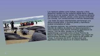 Los residuos sólidos como bolsas, espuma y otros 
desechos vertidos en los océanos desde tierra o desde 
barcos en el mar acaban siendo con frecuencia alimento 
de mamíferos marinos, peces y aves que los confunden 
con comida, con consecuencias a menudo desastrosas. 
 Las redes de pesca abandonadas permanecen a la 
deriva durante años, y muchos peces y mamíferos 
acaban enredados en ellas. 
 En algunas regiones, las corrientes oceánicas arrastran 
billones de objetos de plástico en descomposición y 
otros residuos hasta formar remolinos gigantescos de 
basura. Uno de ellos, situado en el Pacífico 
septentrional y conocido como el Gran Parche de 
Basura del Pacífico, tiene una extensión que según las 
estimaciones llevadas a cabo duplica la del estado de 
Texas. A principios de 2010, se descubrió otra 
gigantesca isla de basura en el océano Atlántico. 
 