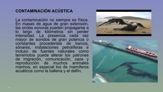  CONTAMINACIÓN ACÚSTICA 
La contaminación no siempre es física. 
En masas de agua de gran extensión, 
las ondas sonoras pueden propagarse a 
lo largo de kilómetros sin perder 
intensidad. La presencia cada vez 
mayor de sonidos de gran potencia o 
constantes procedentes de barcos, 
sónares, instalaciones petrolíferas e 
incluso de fuentes naturales como 
terremotos puede alterar los patrones 
de migración, comunicación, caza y 
reproducción de muchos animales 
marinos, en especial los de mamíferos 
acuáticos como la ballena y el delfín. 
 