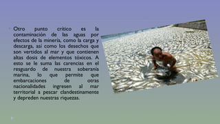  Otro punto crítico es la 
contaminación de las aguas por 
efectos de la minería, como la carga y 
descarga, así como los desechos que 
son vertidos al mar y que contienen 
altas dosis de elementos tóxicos. A 
esto se le suma las carencias en el 
resguardo de nuestra soberanía 
marina, lo que permite que 
embarcaciones de otras 
nacionalidades ingresen al mar 
territorial a pescar clandestinamente 
y depreden nuestras riquezas. 
 
