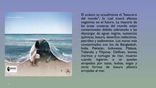  El océano es actualmente el "basurero 
del mundo", lo cual traerá efectos 
negativos en el futuro. La mayoría de 
las áreas costeras del mundo están 
contaminadas debido sobretodo a las 
descargas de aguas negras, sustancias 
químicas, basura, desechos radiactivos, 
petróleo y sedimentos. Los mares más 
contaminados son los de Bangladesh, 
India, Pakistán, Indonesia, Malasia, 
Tailandia y Filipinas. Delfines, leones 
marinos y tortugas de mar, mueren 
cuando ingieren o se quedan 
atrapados por tazas, bolsas, sogas y 
otras formas de basura plástica 
arrojadas al mar. 
 