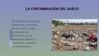 LA CONTAMINACION DEL SUELO 
Es cuando se introducen 
Sustancias o elemento 
De tipo solido, liquido 
O gaseoso que 
Ocasionan que se 
Afectan las plantas, la 
Vida de los animales y 
La salud humana. 
 