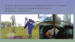 El suelo generalmente se contamina cuando se rompen 
tanques de almacenamiento subterráneo, 
pesticidas, petroleo etc. 
 