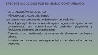 EFECTOS INDUCIDOS POR UN SUELO CONTAMINADO: 
 DEGRADACIÓN PAISAJÍSTICA 
 PÉRDIDA DE VALOR DEL SUELO 
Las causas más comunes de contaminación del suelo son: 
 Tecnología agrícola nociva (uso de aguas negras o de aguas de ríos 
contaminados; uso indiscriminado de pesticidas, plaguicidas y 
fertilizantes peligrosos en la agricultura). 
 Carencia o uso inadecuado de sistemas de eliminación de basura 
urbana. 
 Industria con sistemas antirreglamentarios de eliminación de los 
desechos. 
 