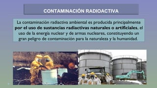 CONTAMINACIÓN RADIOACTIVA 
La contaminación radiactiva ambiental es producida principalmente 
por el uso de sustancias radiactivas naturales o artificiales, el 
uso de la energía nuclear y de armas nucleares, constituyendo un 
gran peligro de contaminación para la naturaleza y la humanidad. 
 