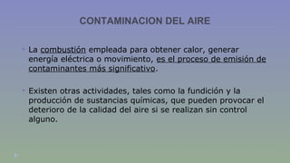 CONTAMINACION DEL AIRE 
 La combustión empleada para obtener calor, generar 
energía eléctrica o movimiento, es el proceso de emisión de 
contaminantes más significativo. 
 Existen otras actividades, tales como la fundición y la 
producción de sustancias químicas, que pueden provocar el 
deterioro de la calidad del aire si se realizan sin control 
alguno. 
 