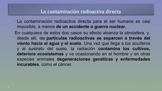 La contaminación radioactiva directa 
 La contaminación radioactiva directa para el ser humano es casi 
imposible, a menos de un accidente o guerra nuclear. 
En cualquiera de estos dos casos su efecto alcanza la atmósfera, y, 
desde allí, las partículas radioactivas se esparcen a través del 
viento hacía el agua y el suelo. Una vez que llega a los acuíferos 
y al sustrato del suelo, la radiación contamina los cultivos, 
deteriora ecosistemas y va ocasionando en el hombre y en otras 
especies animales degeneraciones genéticas y enfermedades 
incurables, como el cáncer. 
 