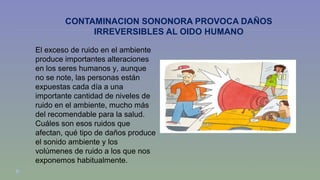 CONTAMINACION SONONORA PROVOCA DAÑOS 
IRREVERSIBLES AL OIDO HUMANO 
El exceso de ruido en el ambiente 
produce importantes alteraciones 
en los seres humanos y, aunque 
no se note, las personas están 
expuestas cada día a una 
importante cantidad de niveles de 
ruido en el ambiente, mucho más 
del recomendable para la salud. 
Cuáles son esos ruidos que 
afectan, qué tipo de daños produce 
el sonido ambiente y los 
volúmenes de ruido a los que nos 
exponemos habitualmente. 
 