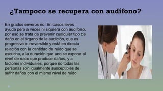 ¿Tampoco se recupera con audífono? 
 En grados severos no. En casos leves 
ayuda pero a veces ni siquiera con audífono, 
por eso se trata de prevenir cualquier tipo de 
daño en el órgano de la audición, que es 
progresivo e irreversible y está en directa 
relación con la cantidad de ruido que se 
escucha, a la duración que uno se expone al 
nivel de ruido que produce daños, y a 
factores individuales, porque no todas las 
personas son igualmente susceptibles de 
sufrir daños con el mismo nivel de ruido. 
 