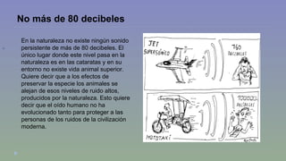 No más de 80 decibeles 
 
En la naturaleza no existe ningún sonido 
persistente de más de 80 decibeles. El 
único lugar donde este nivel pasa en la 
naturaleza es en las cataratas y en su 
entorno no existe vida animal superior. 
Quiere decir que a los efectos de 
preservar la especie los animales se 
alejan de esos niveles de ruido altos, 
producidos por la naturaleza. Esto quiere 
decir que el oído humano no ha 
evolucionado tanto para proteger a las 
personas de los ruidos de la civilización 
moderna. 
 