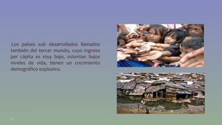 •Los países sub desarrollados llamados 
también del tercer mundo, cuyo ingreso 
per cápita es muy bajo, ostentan bajos 
niveles de vida, tienen un crecimiento 
demográfico explosivo. 
 