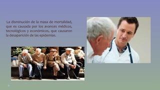 •La disminución de la masa de mortalidad, 
que es causada por los avances médicos, 
tecnológicos y económicos, que causaron 
la desaparición de las epidemias. 
 