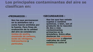 Los principales contaminantes del aire se 
clasifican en: 
•SECUNDARIOS : 
Son los que han estado 
sujetos a cambios 
químicos, o bien, son el 
producto de la reacción 
de dos o más 
contaminantes 
primarios en la 
atmósfera. Entre ellos 
destacan los oxidantes 
fotoquímicos y algunos 
radicales de corta 
existencia como el 
ozono. 
•PRIMARIOS : 
Son los que permanecen 
en la atmósfera tal y 
como fueron emitidos por 
la fuente. Para fines de 
evaluación de la calidad 
del aire se consideran: 
óxidos de azufre, 
monóxido de carbono, 
óxido de nitrógeno, 
hidrocarburos y 
partículas. 
 