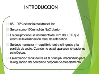 INTRODUCCION
85 – 90% desodio esextracelular.
Se consume 150mmol de NaCldiario.
Lo queproduceun incrementodel vlm del LEC que
estimulala eliminación renal deestecatión.
Se debe mantener in equilibrio entre el ingreso y la
perdidadesodio. Cuando no esasi aparecen situaciones
patológicas.
La excreción renal deNaesel principal mecanismo para
la regulación del contenido corporal deesteelemento.
 