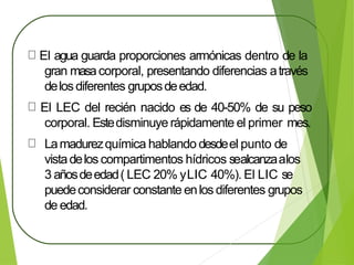 El agua guarda proporciones armónicas dentro de la
gran masacorporal, presentando diferencias através
delosdiferentes gruposdeedad.
El LEC del recién nacido es de 40-50% de su peso
corporal. Estedisminuye rápidamente el primer mes.
Lamadurezquímica hablando desdeel punto de
vistadelos compartimentos hídricos sealcanzaalos
3 añosdeedad( LEC 20% yLIC 40%). El LIC se
puedeconsiderar constante enlos diferentes grupos
de edad.
 