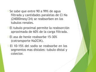 Se sabe que entre 90 a 99% de agua
filtrada y cantidades paralelas de Cl Na
(24000meq/24) se reabsorben en los
tubulos renales.
El tubulo proximal permite la reabsorción
aproximada de 60% de la carga filtrada.
El asa de henle reabsorbe 15-30%
(cotransporte Na2ClK).
El 10-15% del sodio se reabsorbe en los
segmentos mas distales: tubulo distal y
colector.
 