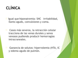 CLÍNICA
Igual que hiponatremia: SNC irritabilidad,
llanto agudo, convulsiones y coma.
Casos más severos, la retracción celular
tracciona de las venas durales y senos
venosos pudiendo producir hemorragias
intracraneales.
Ganancia de solutos: hipervolemia (HTA, IC
y edema agudo de pulmón.
 