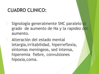 CUADRO CLINICO:
Signología generalmente SNC paralelo al
grado de aumento de Na y la rapidez del
aumento.
Alteración del estado mental
letargia,irritabilidad, hiperreflexia,
síntomas meníngeos, sed intensa,
hiperemia fiebre, convulsiones
hipoxia,coma.
 