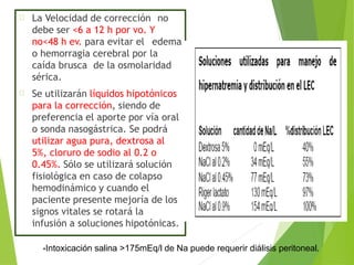 La Velocidad de corrección no
debe ser <6 a 12 h por vo. Y
no<48 h ev. para evitar el edema
o hemorragia cerebral por la
caída brusca de la osmolaridad
sérica.
Se utilizarán líquidos hipotónicos
para la corrección, siendo de
preferencia el aporte por vía oral
o sonda nasogástrica. Se podrá
utilizar agua pura, dextrosa al
5%, cloruro de sodio al 0.2 o
0.45%. Sólo se utilizará solución
fisiológica en caso de colapso
hemodinámico y cuando el
paciente presente mejoría de los
signos vitales se rotará la
infusión a soluciones hipotónicas.
•Intoxicación salina >175mEq/l de Na puede requerir diálisis peritoneal.
 
