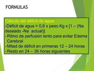 FORMULAS
Cálculo del déficit de agua:
-Déficit de agua = 0,6 x peso Kg x [1 – (Na
deseado -Na actual)]
-Ritmo de perfusión lento para evitar Edema
Cerebral
-Mitad de déficit en primeras 12 – 24 horas
-Resto en 24 – 36 horas siguientes
 