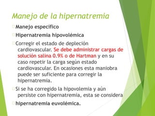 Manejo específico
Hipernatremia hipovolémica
Corregir el estado de depleción
cardiovascular. Se debe administrar cargas de
solución salina 0.9% o de Hartman y en su
caso repetir la carga según estado
cardiovascular. En ocasiones esta maniobra
puede ser suficiente para corregir la
hipernatremia.
Si se ha corregido la hipovolemia y aún
persiste con hipernatremia, esta se considera
hipernatremia euvolémica.
Manejo de la hipernatremia
 