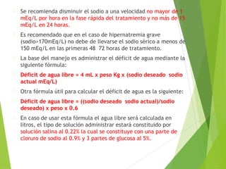 Se recomienda disminuir el sodio a una velocidad no mayor de 1
mEq/L por hora en la fase rápida del tratamiento y no más de 15
mEq/L en 24 horas.
Es recomendado que en el caso de hipernatremia grave
(sodio>170mEq/L) no debe de llevarse el sodio sérico a menos de
150 mEq/L en las primeras 48 72 horas de tratamiento.
La base del manejo es administrar el déficit de agua mediante la
siguiente fórmula:
Déficit de agua libre = 4 mL x peso Kg x (sodio deseado sodio
actual mEq/L)
Otra fórmula útil para calcular el déficit de agua es la siguiente:
Déficit de agua libre = ((sodio deseado sodio actual)/sodio
deseado) x peso x 0.6
En caso de usar esta fórmula el agua libre será calculada en
litros, el tipo de solución administrar estará constituido por
solución salina al 0.22% la cual se constituye con una parte de
cloruro de sodio al 0.9% y 3 partes de glucosa al 5%.
 