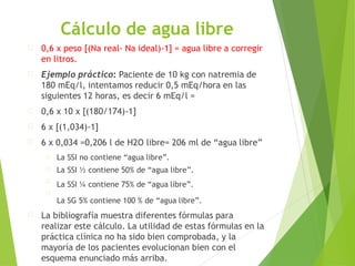 Cálculo de agua libre
0,6 x peso [(Na real- Na ideal)-1] = agua libre a corregir
en litros.
Ejemplo práctico: Paciente de 10 kg con natremia de
180 mEq/l, intentamos reducir 0,5 mEq/hora en las
siguientes 12 horas, es decir 6 mEq/l =
0,6 x 10 x [(180/174)-1]
6 x [(1,034)-1]
6 x 0,034 =0,206 l de H2O libre= 206 ml de “agua libre”
La SSI no contiene “agua libre”.
La SSI ½ contiene 50% de “agua libre”.
La SSI ¼ contiene 75% de “agua libre”.
La SG 5% contiene 100 % de “agua libre”.
La bibliografía muestra diferentes fórmulas para
realizar este cálculo. La utilidad de estas fórmulas en la
práctica clínica no ha sido bien comprobada, y la
mayoría de los pacientes evolucionan bien con el
esquema enunciado más arriba.
 